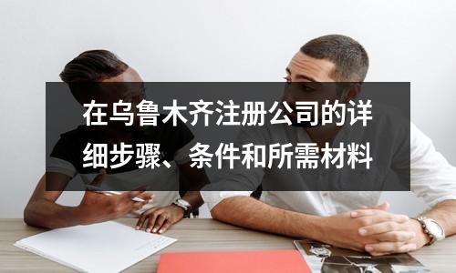 在乌鲁木齐注册公司的详细步骤、条件和所需材料