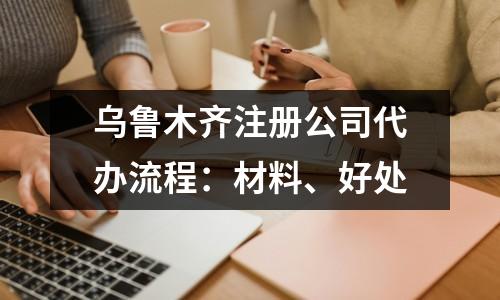 乌鲁木齐注册公司代办流程：材料、好处