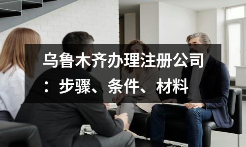 乌鲁木齐办理注册公司：步骤、条件、材料