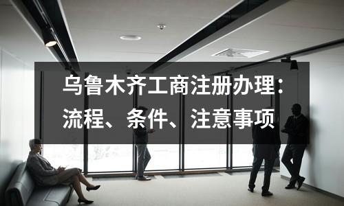 乌鲁木齐工商注册办理：流程、条件、注意事项