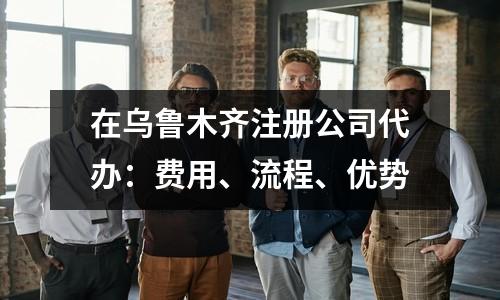 在乌鲁木齐注册公司代办：费用、流程、优势