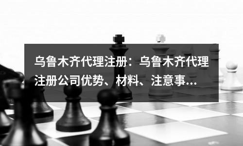乌鲁木齐代理注册：乌鲁木齐代理注册公司优势、材料、注意事项