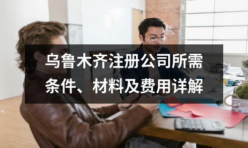 乌鲁木齐注册公司所需条件、材料及费用详解