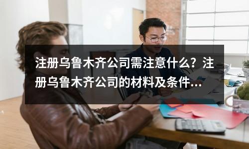 注册乌鲁木齐公司需注意什么？注册乌鲁木齐公司的材料及条件！