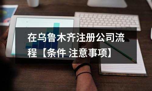 在乌鲁木齐注册公司流程【条件 注意事项】