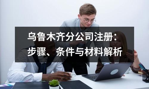乌鲁木齐分公司注册：步骤、条件与材料解析