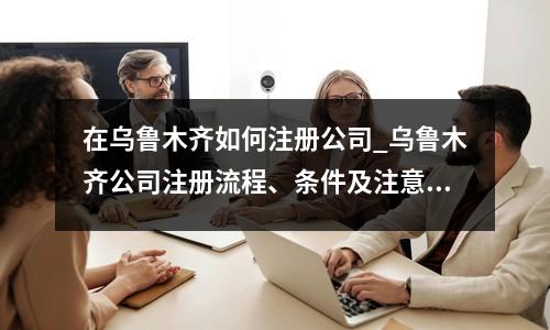 在乌鲁木齐如何注册公司_乌鲁木齐公司注册流程、条件及注意事项