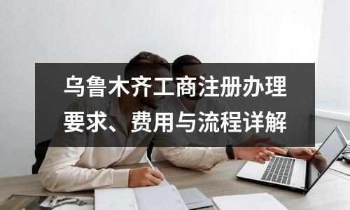 乌鲁木齐工商注册办理要求、费用与流程详解
