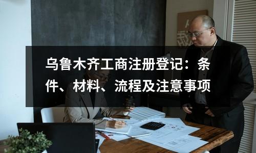 乌鲁木齐工商注册登记：条件、材料、流程及注意事项