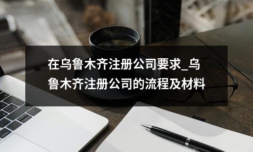 在乌鲁木齐注册公司要求_乌鲁木齐注册公司的流程及材料