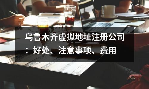 乌鲁木齐虚拟地址注册公司：好处、注意事项、费用