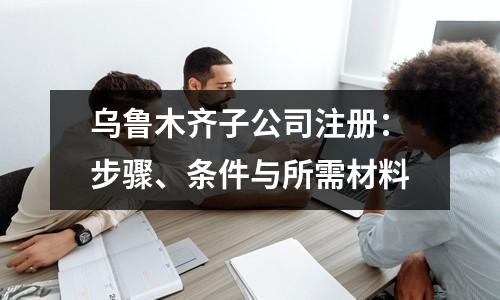 乌鲁木齐子公司注册：步骤、条件与所需材料
