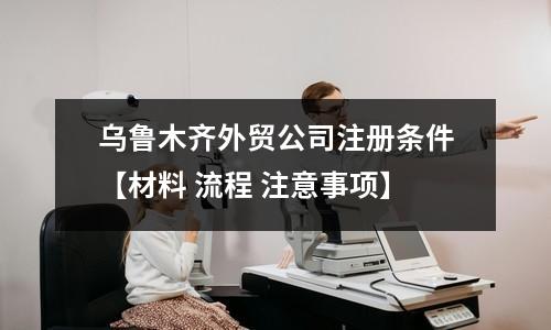 乌鲁木齐外贸公司注册条件【材料 流程 注意事项】