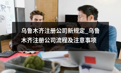 乌鲁木齐注册公司新规定_乌鲁木齐注册公司流程及注意事项