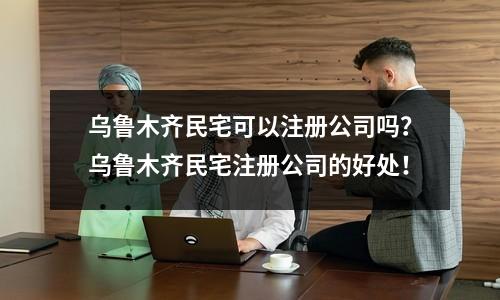 乌鲁木齐民宅可以注册公司吗？乌鲁木齐民宅注册公司的好处！