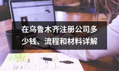 在乌鲁木齐注册公司多少钱、流程和材料详解