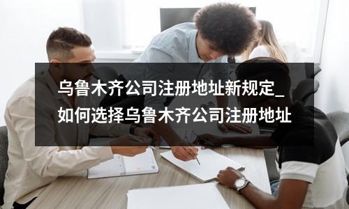乌鲁木齐公司注册地址新规定_如何选择乌鲁木齐公司注册地址