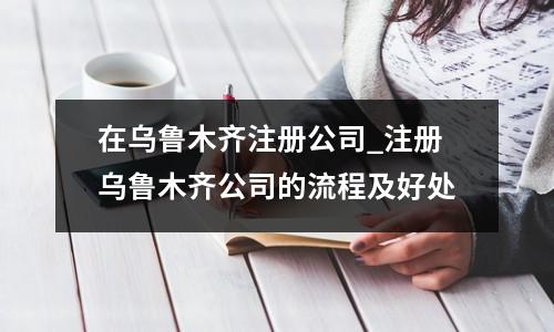 在乌鲁木齐注册公司_注册乌鲁木齐公司的流程及好处