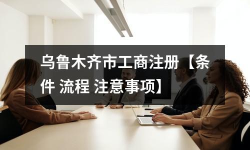 乌鲁木齐市工商注册【条件 流程 注意事项】