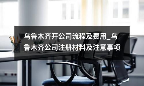 乌鲁木齐开公司流程及费用_乌鲁木齐公司注册材料及注意事项
