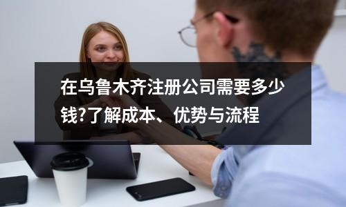 在乌鲁木齐注册公司需要多少钱?了解成本、优势与流程