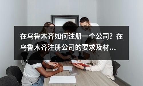 在乌鲁木齐如何注册一个公司？在乌鲁木齐注册公司的要求及材料！