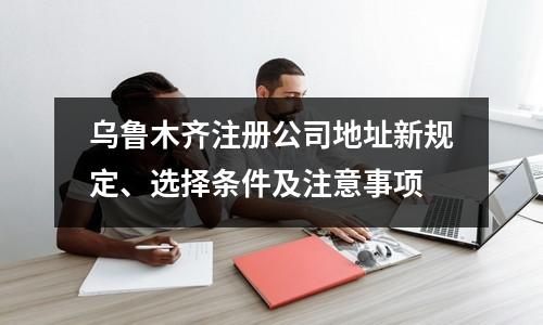 乌鲁木齐注册公司地址新规定、选择条件及注意事项