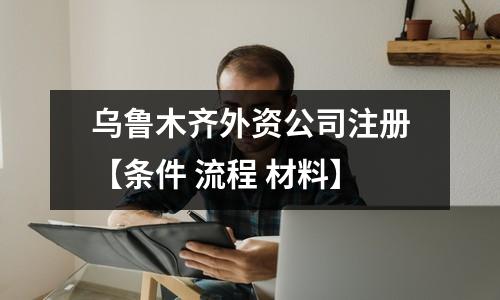 乌鲁木齐外资公司注册【条件 流程 材料】
