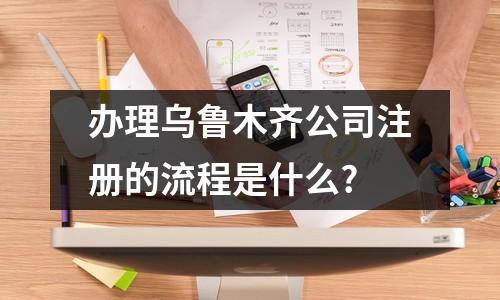 办理乌鲁木齐公司注册的流程是什么?