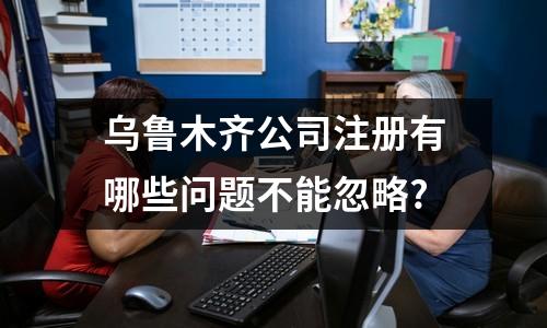 乌鲁木齐公司注册有哪些问题不能忽略?