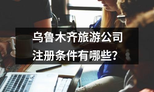 乌鲁木齐旅游公司注册条件有哪些？