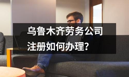乌鲁木齐劳务公司注册如何办理？