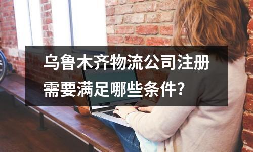 乌鲁木齐物流公司注册需要满足哪些条件?