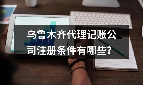 乌鲁木齐代理记账公司注册条件有哪些?