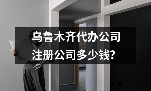 乌鲁木齐代办公司注册公司多少钱？