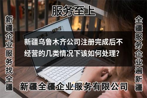 新疆乌鲁木齐公司注册完成后不经营的几类情况下该如何处理？