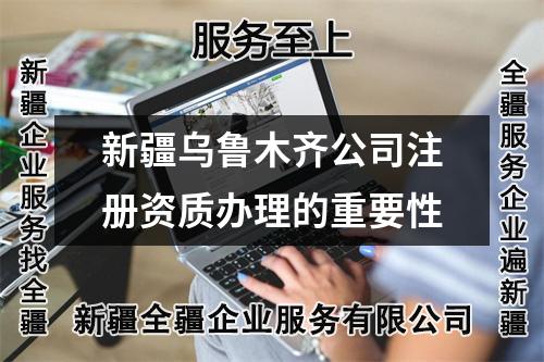 新疆乌鲁木齐公司注册资质办理的重要性