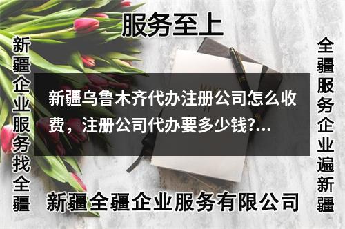 新疆乌鲁木齐代办注册公司怎么收费，注册公司代办要多少钱?	