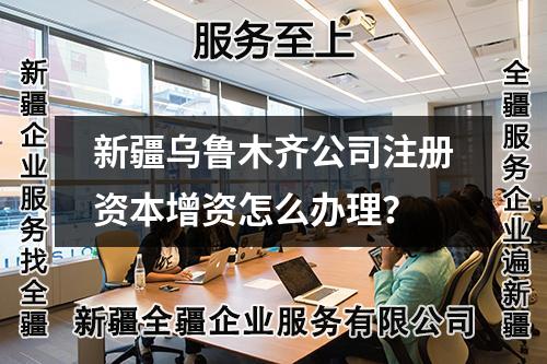 新疆乌鲁木齐公司注册资本增资怎么办理？