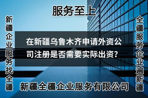 在新疆乌鲁木齐申请外资公司注册是否需要实际出资?