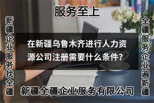 在新疆乌鲁木齐进行人力资源公司注册需要什么条件？