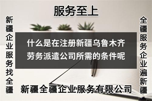 什么是在注册新疆乌鲁木齐劳务派遣公司所需的条件呢