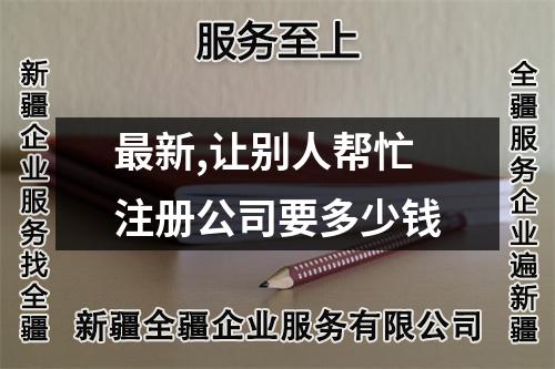 最新,让别人帮忙注册公司要多少钱