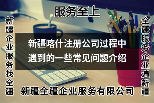 新疆喀什注册公司过程中遇到的一些常见问题介绍