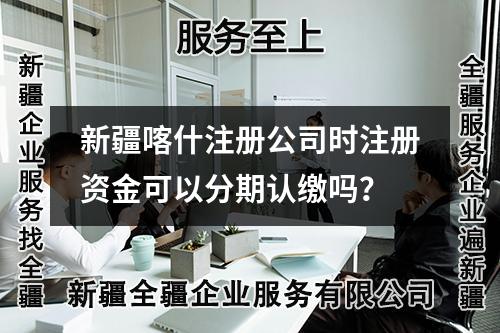 新疆喀什注册公司时注册资金可以分期认缴吗？