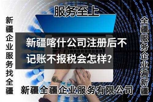 新疆喀什公司注册后不记账不报税会怎样？