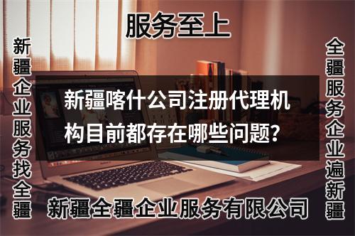 新疆喀什公司注册代理机构目前都存在哪些问题？